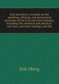 Iron and steel; a treatise on the smelting, refining, and mechanical processes of the iron and steel industry, including the chemical and physical . cast iron, and steel castings, and the