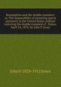 Resumption and the double standard: or, The impossibility of resuming specie payments in the United States without restoring the double standard of . States, April 24, 1876, by John P. Jones