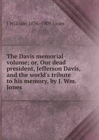 The Davis memorial volume; or, Our dead president, Jefferson Davis, and the world's tribute to his memory, by J. Wm. Jones