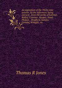 An exposition of the Thirty nine articles, by the reformers: being extracts . from the works of Latimer, Ridley, Cranmer, Hooper, Jewel, Philpot, . Bradford, Sandys, Grindal, Whitgift, etc.