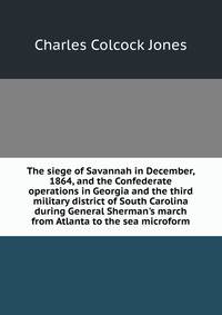 The siege of Savannah in December, 1864, and the Confederate operations in Georgia and the third military district of South Carolina during General Sherman's march from Atlanta to the sea microform