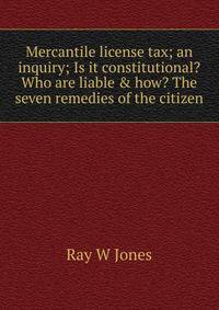 Mercantile license tax; an inquiry; Is it constitutional? Who are liable &amp; how? The seven remedies of the citizen