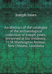 An abstract of the catalogue of the archaeological collection of Joseph Jones; preserved at his residence, 1138 Washington Avenue, New Orleans, Louisiana