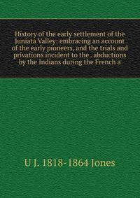History of the early settlement of the Juniata Valley: embracing an account of the early pioneers, and the trials and privations incident to the . abductions by the Indians during the French a