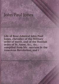 Life of Rear-Admiral John Paul Jones, chevalier of the Military order of merit, and of the Russian order of St. Anne, &amp;c., &amp;c.: compiled from his . services in the American Revolution, and i