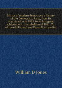 Mirror of modern democracy a history of the Democratic Party, from its organization in 1825, to its last great achievement, the rebellion of 1861. To . of the old Federal and Republican parties