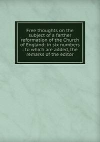Free thoughts on the subject of a farther reformation of the Church of England: in six numbers : to which are added, the remarks of the editor