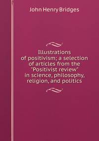 Illustrations of positivism; a selection of articles from the "Positivist review" in science, philosophy, religion, and politics