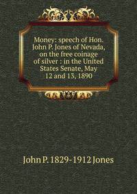 Money: speech of Hon. John P. Jones of Nevada, on the free coinage of silver : in the United States Senate, May 12 and 13, 1890