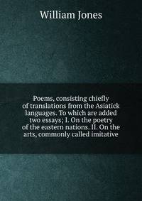 Poems, consisting chiefly of translations from the Asiatick languages. To which are added two essays; I. On the poetry of the eastern nations. II. On the arts, commonly called imitative