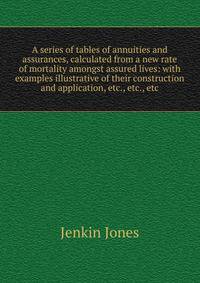 A series of tables of annuities and assurances, calculated from a new rate of mortality amongst assured lives: with examples illustrative of their construction and application, etc., etc., etc.