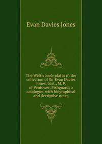 The Welsh book-plates in the collection of Sir Evan Davies Jones, bart., M. P. of Pentower, Fishguard; a catalogue, with biographical and decriptive notes