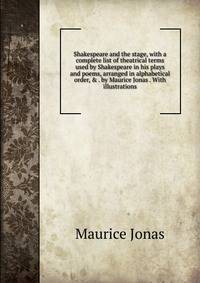 Shakespeare and the stage, with a complete list of theatrical terms used by Shakespeare in his plays and poems, arranged in alphabetical order, &amp; . by Maurice Jonas . With illustrations