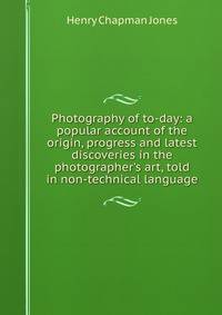 Photography of to-day: a popular account of the origin, progress and latest discoveries in the photographer's art, told in non-technical language