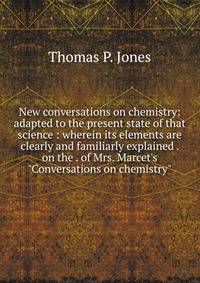 New conversations on chemistry: adapted to the present state of that science : wherein its elements are clearly and familiarly explained . on the . of Mrs. Marcet's "Conversations on chemistry"