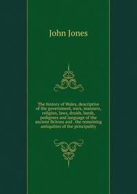 The history of Wales, descriptive of the government, wars, manners, religion, laws, druids, bards, pedigrees and language of the ancient Britons and . the remaining antiquities of the principality
