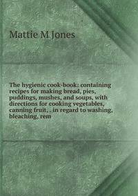 The hygienic cook-book: containing recipes for making bread, pies, puddings, mushes, and soups, with directions for cooking vegetables, canning fruit, . in regard to washing, bleaching, rem