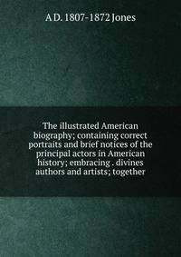 The illustrated American biography; containing correct portraits and brief notices of the principal actors in American history; embracing . divines authors and artists; together
