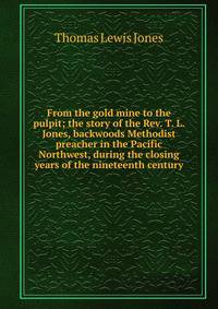 From the gold mine to the pulpit; the story of the Rev. T. L. Jones, backwoods Methodist preacher in the Pacific Northwest, during the closing years of the nineteenth century