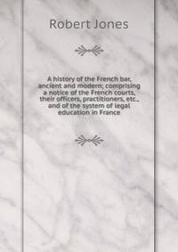 A history of the French bar, ancient and modern; comprising a notice of the French courts, their officers, practitioners, etc., and of the system of legal education in France