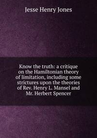 Know the truth: a critique on the Hamiltonian theory of limitation, including some strictures upon the theories of Rev. Henry L. Mansel and Mr. Herbert Spencer