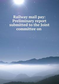 Railway mail pay: Preliminary report submitted to the Joint committee on .