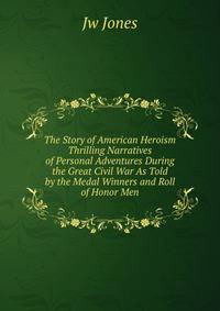 The Story of American Heroism Thrilling Narratives of Personal Adventures During the Great Civil War As Told by the Medal Winners and Roll of Honor Men