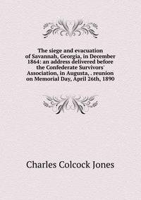 The siege and evacuation of Savannah, Georgia, in December 1864: an address delivered before the Confederate Survivors' Association, in Augusta, . reunion on Memorial Day, April 26th, 1890