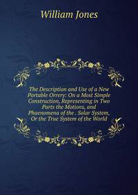 The Description and Use of a New Portable Orrery: On a Most Simple Construction, Representing in Two Parts the Motions, and Phaenomena of the . Solar System, Or the True System of the World
