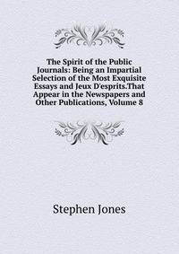 The Spirit of the Public Journals: Being an Impartial Selection of the Most Exquisite Essays and Jeux D'esprits.That Appear in the Newspapers and Other Publications, Volume 8
