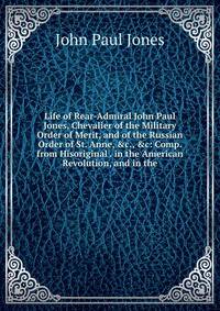 Life of Rear-Admiral John Paul Jones, Chevalier of the Military Order of Merit, and of the Russian Order of St. Anne, &amp;c., &amp;c: Comp. from Hisoriginal . in the American Revolution, and in the