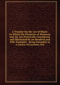 A Treatise On the Art of Music: In Which the Elements of Harmony and Air Are Practically Considered, and Illustrated by an Hundred and Fifty Examples . Being Intended As a Course of Lectures, Pre