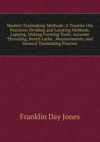 Modern Toolmaking Methods: A Treatise Om Precision Dividing and Locating Methods, Lapping, Making Forming Tools, Accurate Threading, Bench Lathe . Measurements, and General Toolmaking Practice