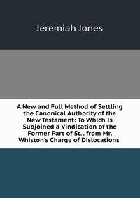 A New and Full Method of Settling the Canonical Authority of the New Testament: To Which Is Subjoined a Vindication of the Former Part of St. . from Mr. Whiston's Charge of Dislocations .