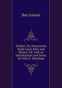 Timber: Or, Discoveries Made Upon Men and Matter; Ed. with an Introduction and Notes by Felix E. Schelling