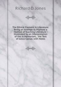 The Ethical Element in Literature: Being an Attempt to Promote a Method of Teaching Literature : Illustrated by an Interpretation of the in Memoriam, . the Text of Julius Caesar, with Notes