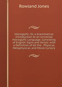 Hieroglyfic: Or, a Grammatical Introduction to an Universal Hieroglyfic Language; Consisting of English Signs and Voices. with a Definition of All the . Physical, Metaphysical, and Moral Cursory