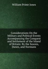 Considerations On the Military and Political Events Accompanying the Conquest and Settlement of the Island of Britain: By the Saxons, Danes, and Normans