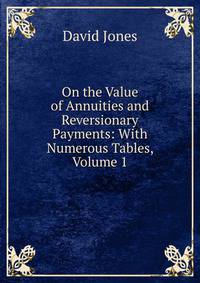 On the Value of Annuities and Reversionary Payments: With Numerous Tables, Volume 1