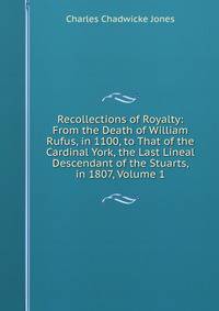 Recollections of Royalty: From the Death of William Rufus, in 1100, to That of the Cardinal York, the Last Lineal Descendant of the Stuarts, in 1807, Volume 1