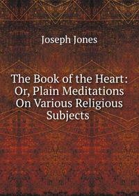 The Book of the Heart: Or, Plain Meditations On Various Religious Subjects .