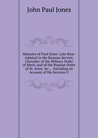 Memoirs of Paul Jones: Late Rear-Admiral in the Russian Service, Chevalier of the Military Order of Merit, and of the Russian Order of St. Anne, &amp;c., . Including an Account of His Services U