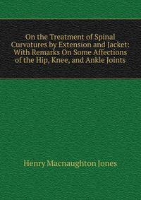 On the Treatment of Spinal Curvatures by Extension and Jacket: With Remarks On Some Affections of the Hip, Knee, and Ankle Joints