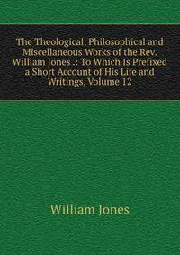 The Theological, Philosophical and Miscellaneous Works of the Rev. William Jones .: To Which Is Prefixed a Short Account of His Life and Writings, Volume 12