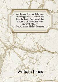 An Essay On the Life and Writings of Mr. Abraham Booth, Late Pastor of the Baptist Church in Little Prescot-Street, Goodman's Field, London