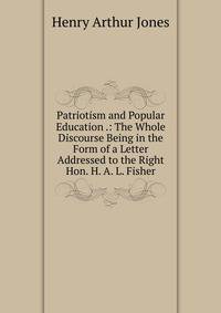 Patriotism and Popular Education .: The Whole Discourse Being in the Form of a Letter Addressed to the Right Hon. H. A. L. Fisher.