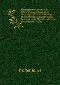 Heating by Hot Water: With Information and Suggestions On the Best Methods of Heating Public, Private, and Horticultural Buildings by the High Pressure, and Low Pressure Systems .