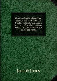 The Slaveholder Abroad: Or, Billy Buck's Visit, with His Master, to England. a Series of Letters from Dr. Pleasant Jones Pseud. to Major Joseph Jones, of Georgia
