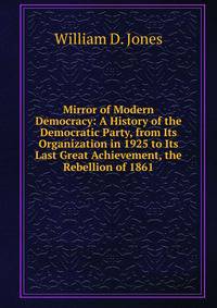 Mirror of Modern Democracy: A History of the Democratic Party, from Its Organization in 1925 to Its Last Great Achievement, the Rebellion of 1861.