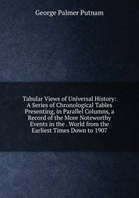 Tabular Views of Universal History: A Series of Chronological Tables Presenting, in Parallel Columns, a Record of the More Noteworthy Events in the . World from the Earliest Times Down to 1907